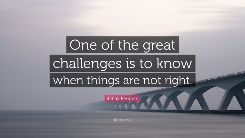 Itzhak Perlman Quote: “One of the great challenges is to know when things are not right.”