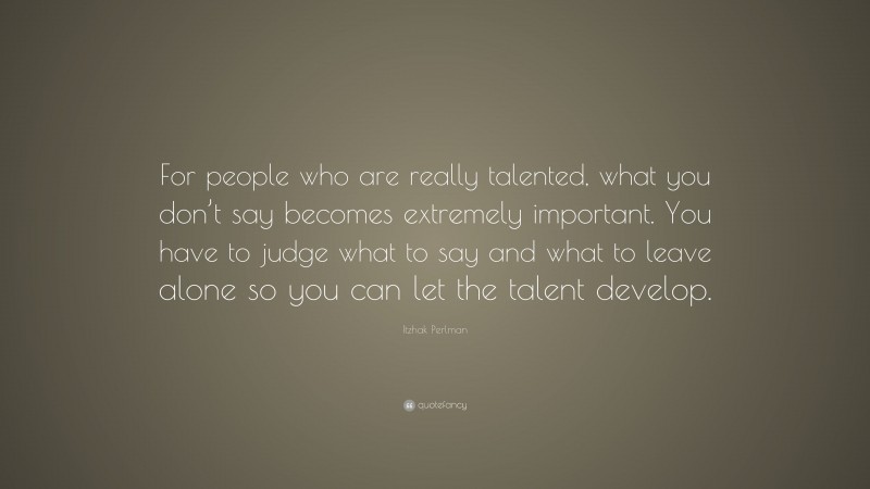 Itzhak Perlman Quote: “For people who are really talented, what you don’t say becomes extremely important. You have to judge what to say and what to leave alone so you can let the talent develop.”