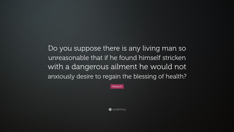 Petrarch Quote: “Do you suppose there is any living man so unreasonable that if he found himself stricken with a dangerous ailment he would not anxiously desire to regain the blessing of health?”