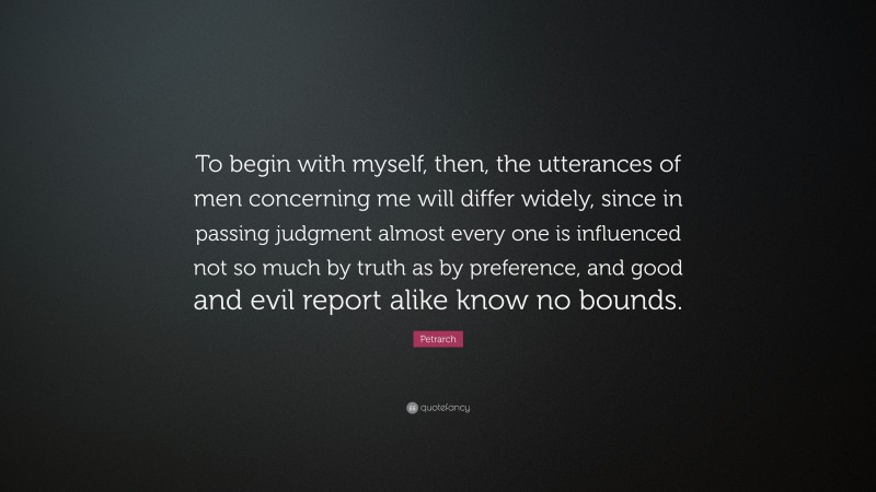 Petrarch Quote: “To begin with myself, then, the utterances of men concerning me will differ widely, since in passing judgment almost every one is influenced not so much by truth as by preference, and good and evil report alike know no bounds.”