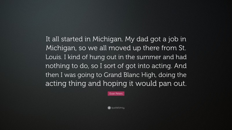 Evan Peters Quote: “It all started in Michigan. My dad got a job in Michigan, so we all moved up there from St. Louis. I kind of hung out in the summer and had nothing to do, so I sort of got into acting. And then I was going to Grand Blanc High, doing the acting thing and hoping it would pan out.”