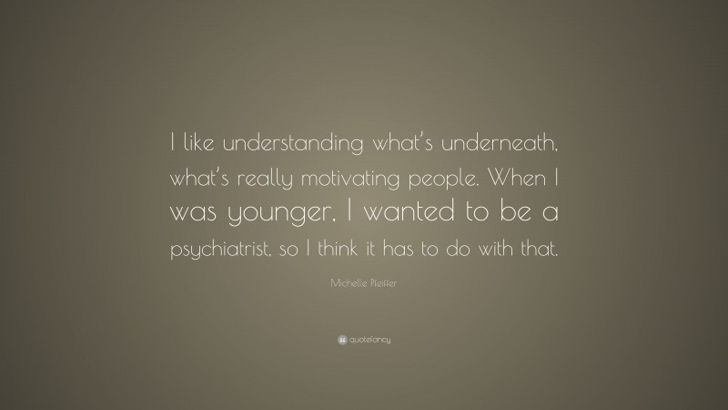 Michelle Pfeiffer Quote: “I like understanding what’s underneath, what’s really motivating people. When I was younger, I wanted to be a psychiatrist, so I think it has to do with that.”