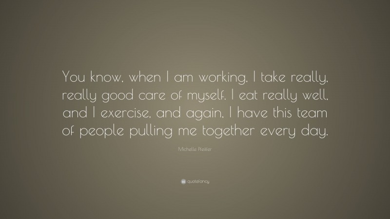 Michelle Pfeiffer Quote: “You know, when I am working, I take really, really good care of myself. I eat really well, and I exercise, and again, I have this team of people pulling me together every day.”
