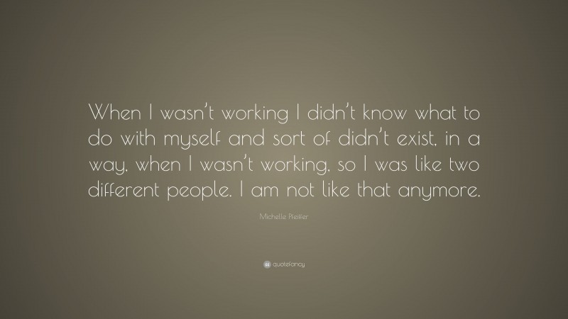 Michelle Pfeiffer Quote: “When I wasn’t working I didn’t know what to do with myself and sort of didn’t exist, in a way, when I wasn’t working, so I was like two different people. I am not like that anymore.”