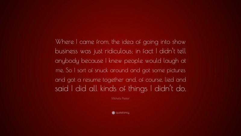 Michelle Pfeiffer Quote: “Where I came from, the idea of going into show business was just ridiculous; in fact I didn’t tell anybody because I knew people would laugh at me. So I sort of snuck around and got some pictures and got a resume together and, of course, lied and said I did all kinds of things I didn’t do.”