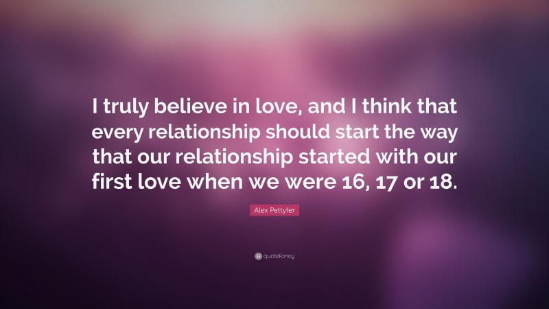 Alex Pettyfer Quote: “I truly believe in love, and I think that every relationship should start the way that our relationship started with our first love when we were 16, 17 or 18.”