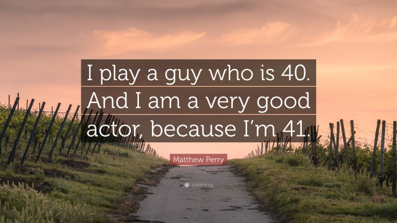 Matthew Perry Quote: “I play a guy who is 40. And I am a very good actor, because I’m 41.”