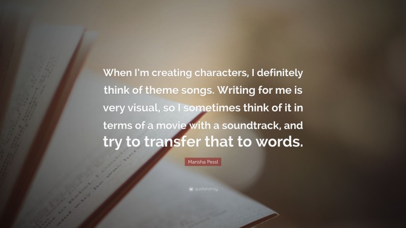 Marisha Pessl Quote: “When I’m creating characters, I definitely think of theme songs. Writing for me is very visual, so I sometimes think of it in terms of a movie with a soundtrack, and try to transfer that to words.”