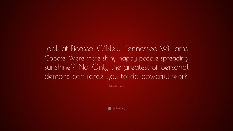 Marisha Pessl Quote: “Look at Picasso. O’Neill. Tennessee Williams. Capote. Were these shiny happy people spreading sunshine? No. Only the greatest of personal demons can force you to do powerful work.”