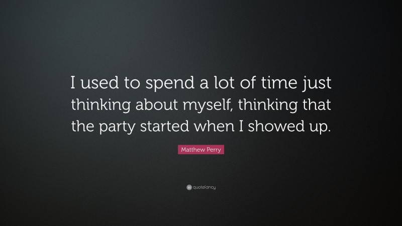 Matthew Perry Quote: “I used to spend a lot of time just thinking about myself, thinking that the party started when I showed up.”