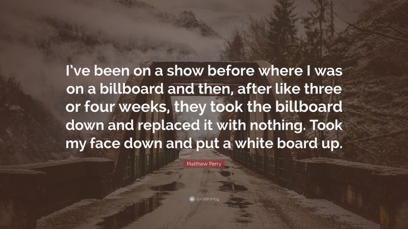 Matthew Perry Quote: “I’ve been on a show before where I was on a billboard and then, after like three or four weeks, they took the billboard down and replaced it with nothing. Took my face down and put a white board up.”