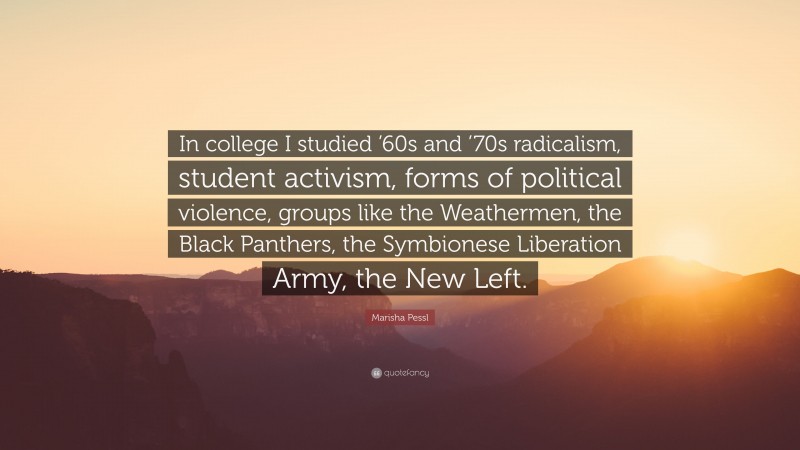 Marisha Pessl Quote: “In college I studied ’60s and ’70s radicalism, student activism, forms of political violence, groups like the Weathermen, the Black Panthers, the Symbionese Liberation Army, the New Left.”