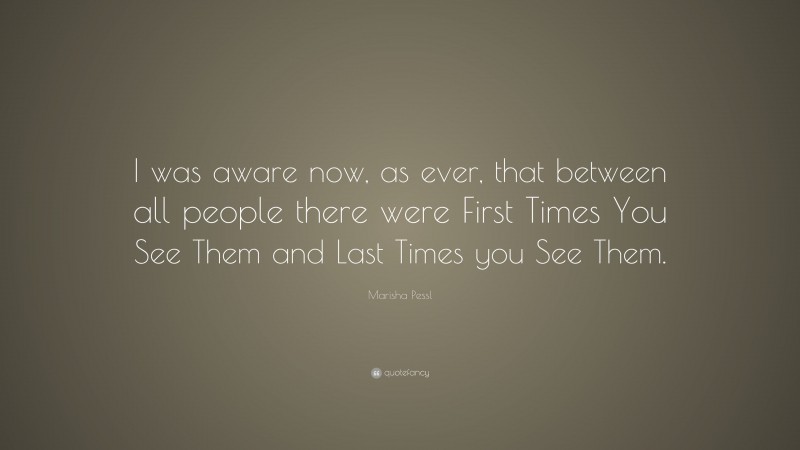 Marisha Pessl Quote: “I was aware now, as ever, that between all people there were First Times You See Them and Last Times you See Them.”