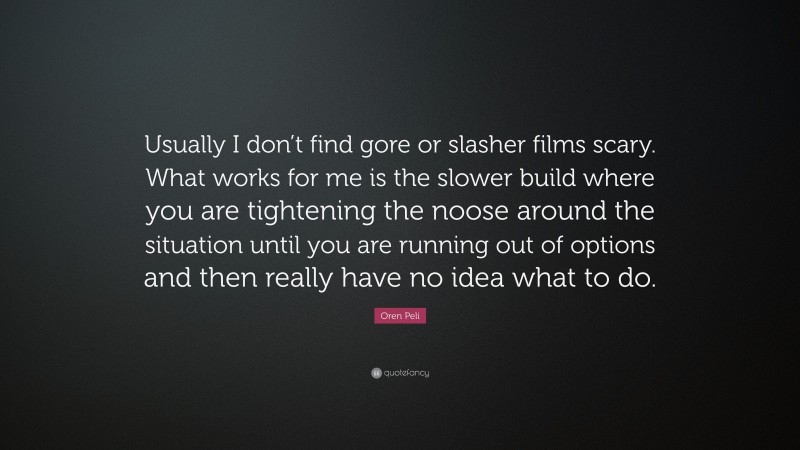 Oren Peli Quote: “Usually I don’t find gore or slasher films scary. What works for me is the slower build where you are tightening the noose around the situation until you are running out of options and then really have no idea what to do.”