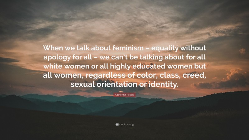 Christine Pelosi Quote: “When we talk about feminism – equality without apology for all – we can’t be talking about for all white women or all highly educated women but all women, regardless of color, class, creed, sexual orientation or identity.”