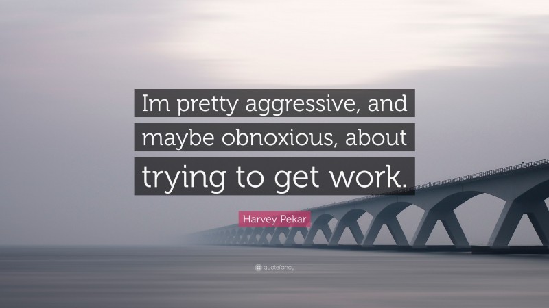 Harvey Pekar Quote: “Im pretty aggressive, and maybe obnoxious, about trying to get work.”