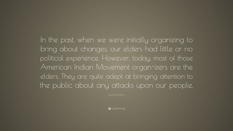 Leonard Peltier Quote: “In the past, when we were initially organizing to bring about changes, our elders had little or no political experience. However, today, most of those American Indian Movement organ-izers are the elders. They are quite adept at bringing attention to the public about any attacks upon our people.”