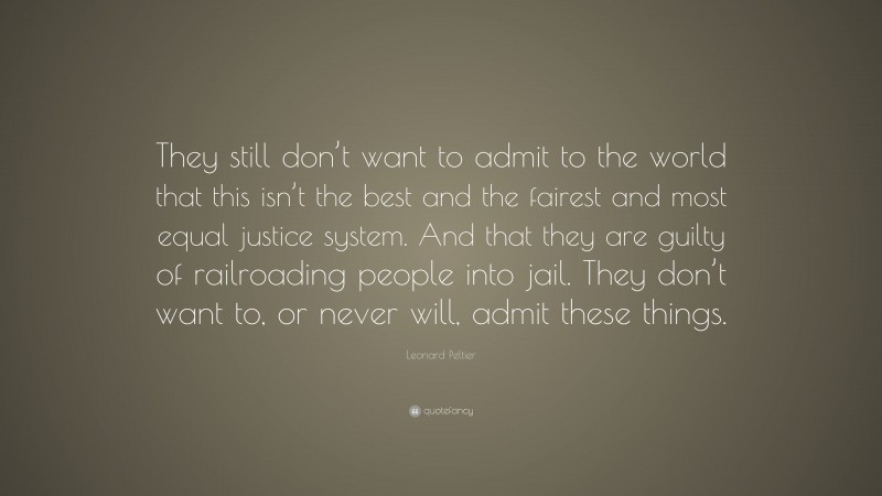 Leonard Peltier Quote: “They still don’t want to admit to the world that this isn’t the best and the fairest and most equal justice system. And that they are guilty of railroading people into jail. They don’t want to, or never will, admit these things.”
