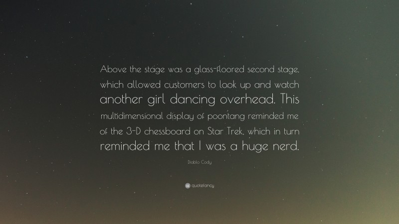 Diablo Cody Quote: “Above the stage was a glass-floored second stage, which allowed customers to look up and watch another girl dancing overhead. This multidimensional display of poontang reminded me of the 3-D chessboard on Star Trek, which in turn reminded me that I was a huge nerd.”