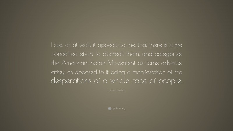 Leonard Peltier Quote: “I see, or at least it appears to me, that there is some concerted effort to discredit them, and categorize the American Indian Movement as some adverse entity, as opposed to it being a manifestation of the desperations of a whole race of people.”