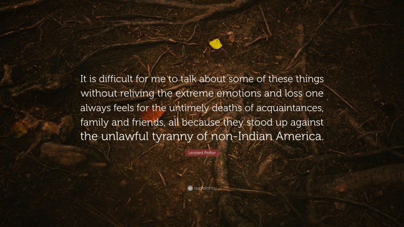 Leonard Peltier Quote: “It is difficult for me to talk about some of these things without reliving the extreme emotions and loss one always feels for the untimely deaths of acquaintances, family and friends, all because they stood up against the unlawful tyranny of non-Indian America.”