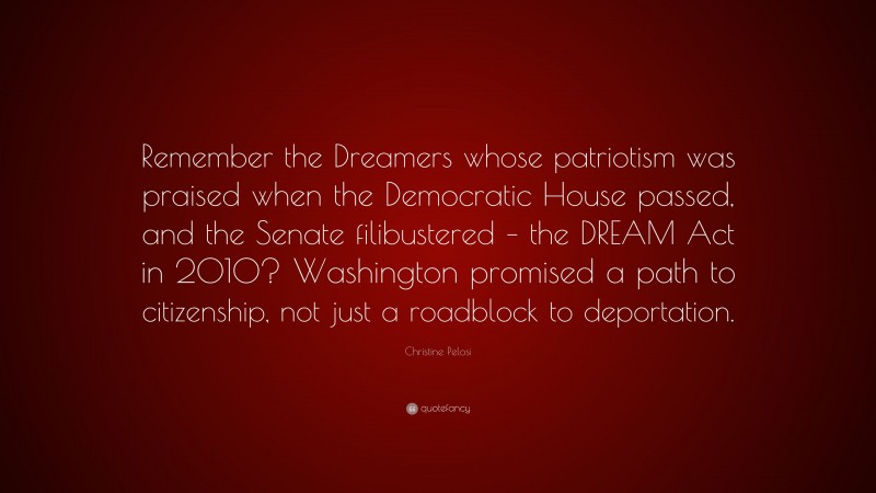 Christine Pelosi Quote: “Remember the Dreamers whose patriotism was praised when the Democratic House passed, and the Senate filibustered – the DREAM Act in 2010? Washington promised a path to citizenship, not just a roadblock to deportation.”