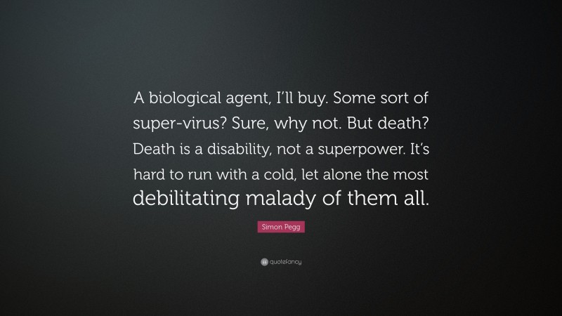 Simon Pegg Quote: “A biological agent, I’ll buy. Some sort of super-virus? Sure, why not. But death? Death is a disability, not a superpower. It’s hard to run with a cold, let alone the most debilitating malady of them all.”