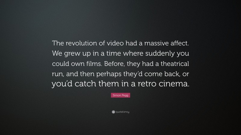 Simon Pegg Quote: “The revolution of video had a massive affect. We grew up in a time where suddenly you could own films. Before, they had a theatrical run, and then perhaps they’d come back, or you’d catch them in a retro cinema.”