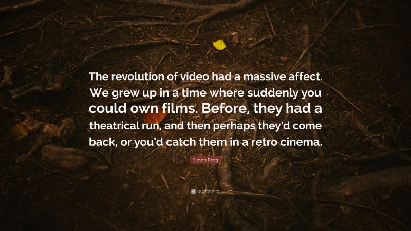 Simon Pegg Quote: “The revolution of video had a massive affect. We grew up in a time where suddenly you could own films. Before, they had a theatrical run, and then perhaps they’d come back, or you’d catch them in a retro cinema.”