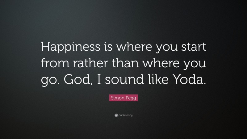 Simon Pegg Quote: “Happiness is where you start from rather than where you go. God, I sound like Yoda.”