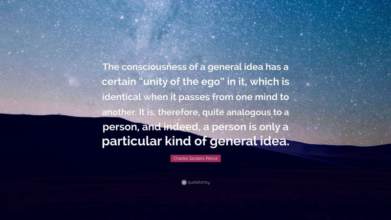 Charles Sanders Peirce Quote: “The consciousness of a general idea has a certain “unity of the ego” in it, which is identical when it passes from one mind to another. It is, therefore, quite analogous to a person, and indeed, a person is only a particular kind of general idea.”