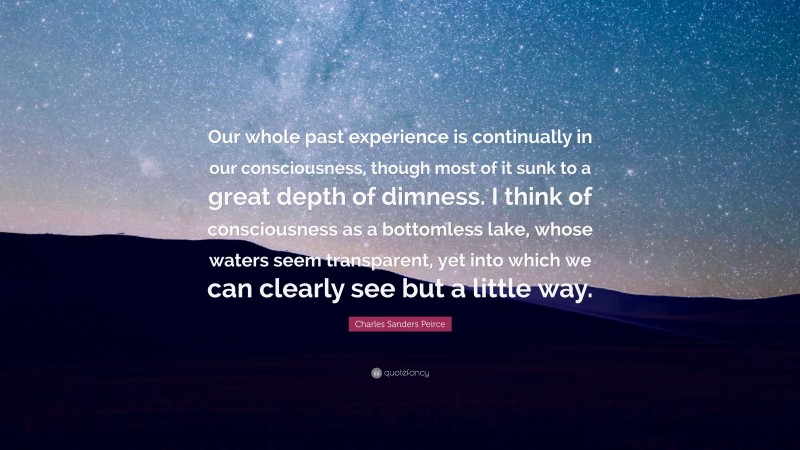 Charles Sanders Peirce Quote: “Our whole past experience is continually in our consciousness, though most of it sunk to a great depth of dimness. I think of consciousness as a bottomless lake, whose waters seem transparent, yet into which we can clearly see but a little way.”