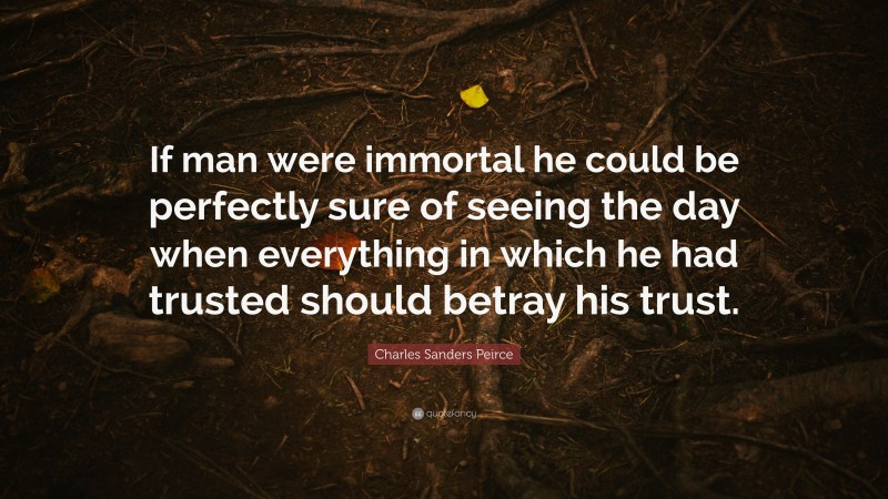Charles Sanders Peirce Quote: “If man were immortal he could be perfectly sure of seeing the day when everything in which he had trusted should betray his trust.”