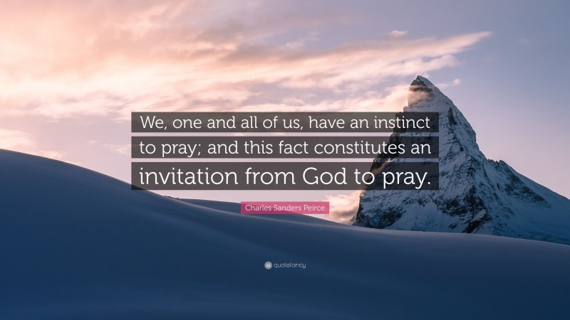 Charles Sanders Peirce Quote: “We, one and all of us, have an instinct to pray; and this fact constitutes an invitation from God to pray.”