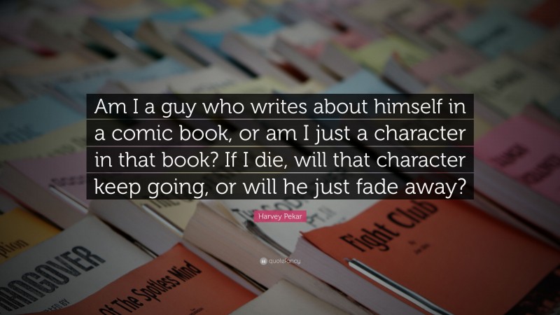 Harvey Pekar Quote: “Am I a guy who writes about himself in a comic book, or am I just a character in that book? If I die, will that character keep going, or will he just fade away?”