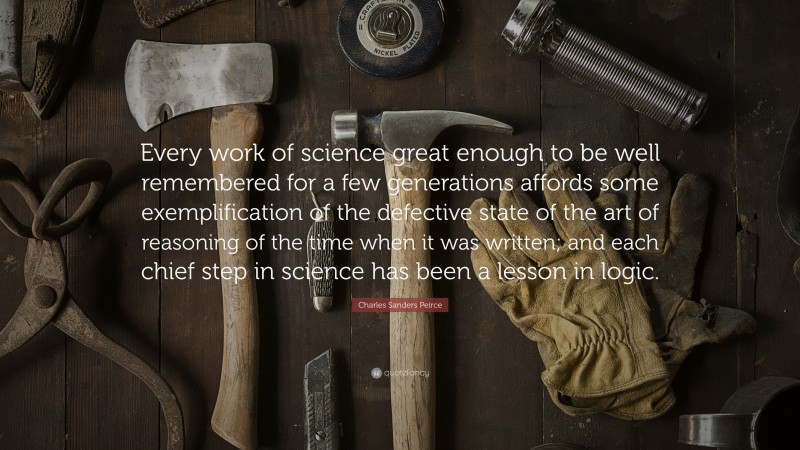 Charles Sanders Peirce Quote: “Every work of science great enough to be well remembered for a few generations affords some exemplification of the defective state of the art of reasoning of the time when it was written; and each chief step in science has been a lesson in logic.”