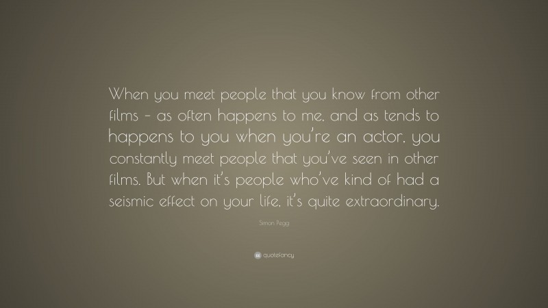 Simon Pegg Quote: “When you meet people that you know from other films – as often happens to me, and as tends to happens to you when you’re an actor, you constantly meet people that you’ve seen in other films. But when it’s people who’ve kind of had a seismic effect on your life, it’s quite extraordinary.”