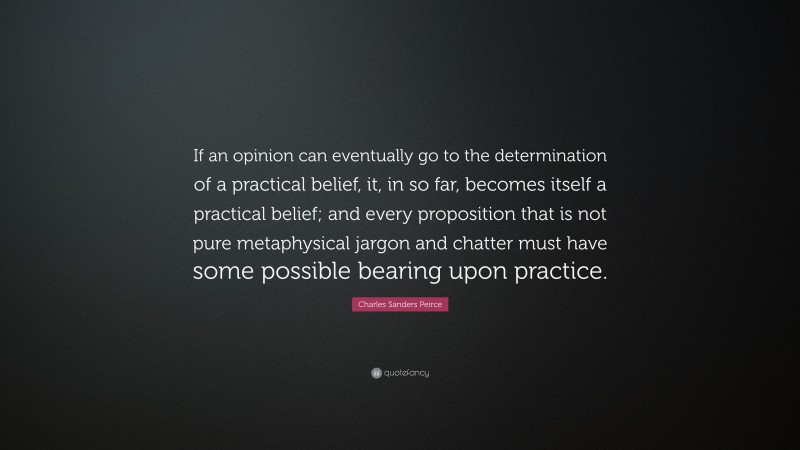 Charles Sanders Peirce Quote: “If an opinion can eventually go to the determination of a practical belief, it, in so far, becomes itself a practical belief; and every proposition that is not pure metaphysical jargon and chatter must have some possible bearing upon practice.”