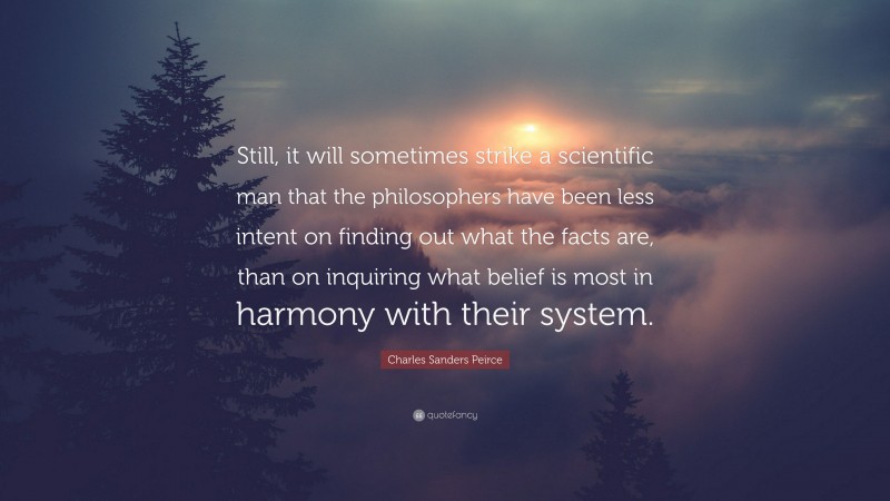 Charles Sanders Peirce Quote: “Still, it will sometimes strike a scientific man that the philosophers have been less intent on finding out what the facts are, than on inquiring what belief is most in harmony with their system.”