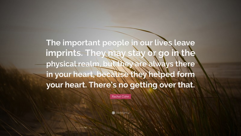 Rachel Cohn Quote: “The important people in our lives leave imprints. They may stay or go in the physical realm, but they are always there in your heart, because they helped form your heart. There’s no getting over that.”
