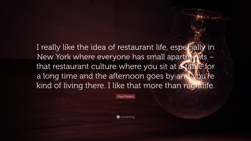 Piper Perabo Quote: “I really like the idea of restaurant life, especially in New York where everyone has small apartments – that restaurant culture where you sit at a table for a long time and the afternoon goes by and you’re kind of living there. I like that more than nightlife.”
