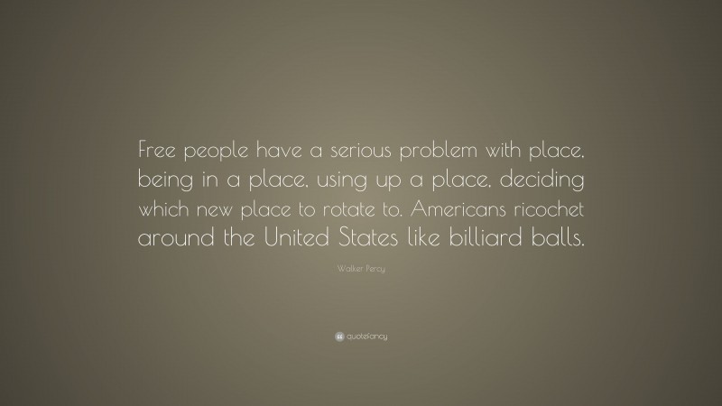 Walker Percy Quote: “Free people have a serious problem with place, being in a place, using up a place, deciding which new place to rotate to. Americans ricochet around the United States like billiard balls.”