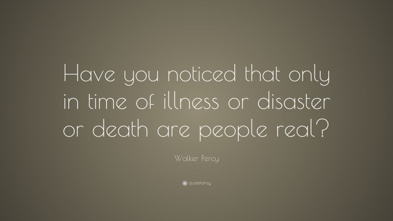 Walker Percy Quote: “Have you noticed that only in time of illness or disaster or death are people real?”
