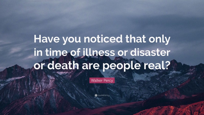 Walker Percy Quote: “Have you noticed that only in time of illness or disaster or death are people real?”