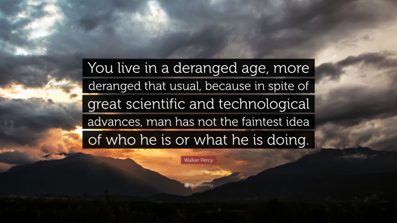 Walker Percy Quote: “You live in a deranged age, more deranged that usual, because in spite of great scientific and technological advances, man has not the faintest idea of who he is or what he is doing.”