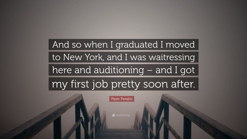 Piper Perabo Quote: “And so when I graduated I moved to New York, and I was waitressing here and auditioning – and I got my first job pretty soon after.”