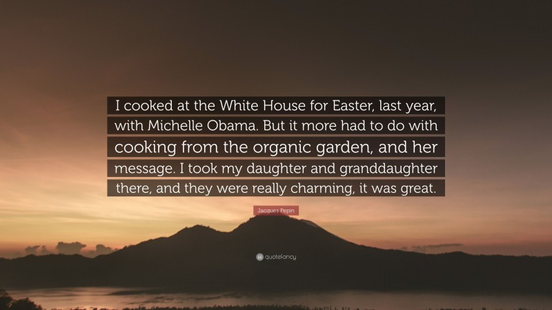Jacques Pepin Quote: “I cooked at the White House for Easter, last year, with Michelle Obama. But it more had to do with cooking from the organic garden, and her message. I took my daughter and granddaughter there, and they were really charming, it was great.”