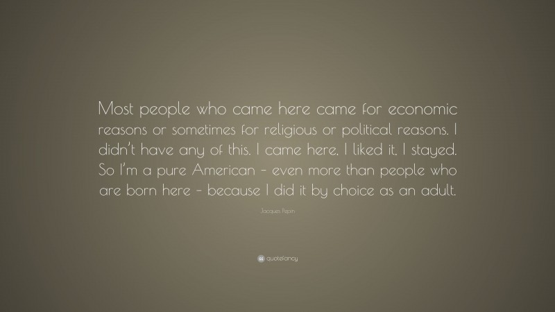 Jacques Pepin Quote: “Most people who came here came for economic reasons or sometimes for religious or political reasons. I didn’t have any of this. I came here, I liked it, I stayed. So I’m a pure American – even more than people who are born here – because I did it by choice as an adult.”