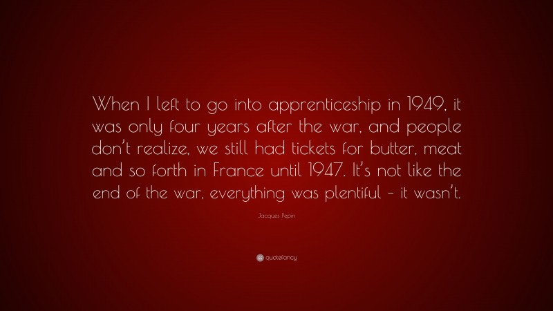 Jacques Pepin Quote: “When I left to go into apprenticeship in 1949, it was only four years after the war, and people don’t realize, we still had tickets for butter, meat and so forth in France until 1947. It’s not like the end of the war, everything was plentiful – it wasn’t.”