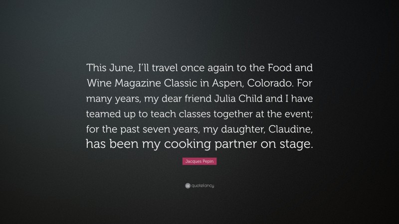 Jacques Pepin Quote: “This June, I’ll travel once again to the Food and Wine Magazine Classic in Aspen, Colorado. For many years, my dear friend Julia Child and I have teamed up to teach classes together at the event; for the past seven years, my daughter, Claudine, has been my cooking partner on stage.”